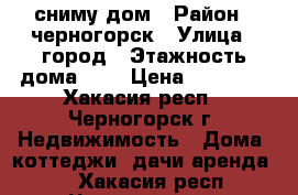 сниму дом › Район ­ черногорск › Улица ­ город › Этажность дома ­ 1 › Цена ­ 5-7000 - Хакасия респ., Черногорск г. Недвижимость » Дома, коттеджи, дачи аренда   . Хакасия респ.,Черногорск г.